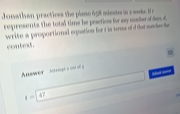 Jonathan practices the piano 658 minutes in 2 weekes. 1 t 
represents the total time he practices for any number of days, d , 
write a proportional equation for t in terms of d that matches the 
context. 
Answer Attempt a out of 5 
Suduia Annves
t=47