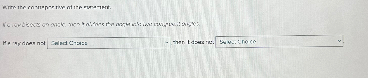 Write the contrapositive of the statement. 
If a ray bisects an angle, then it divides the angle into two congruent angles. 
If a ray does not Select Choice , then it does not Select Choice