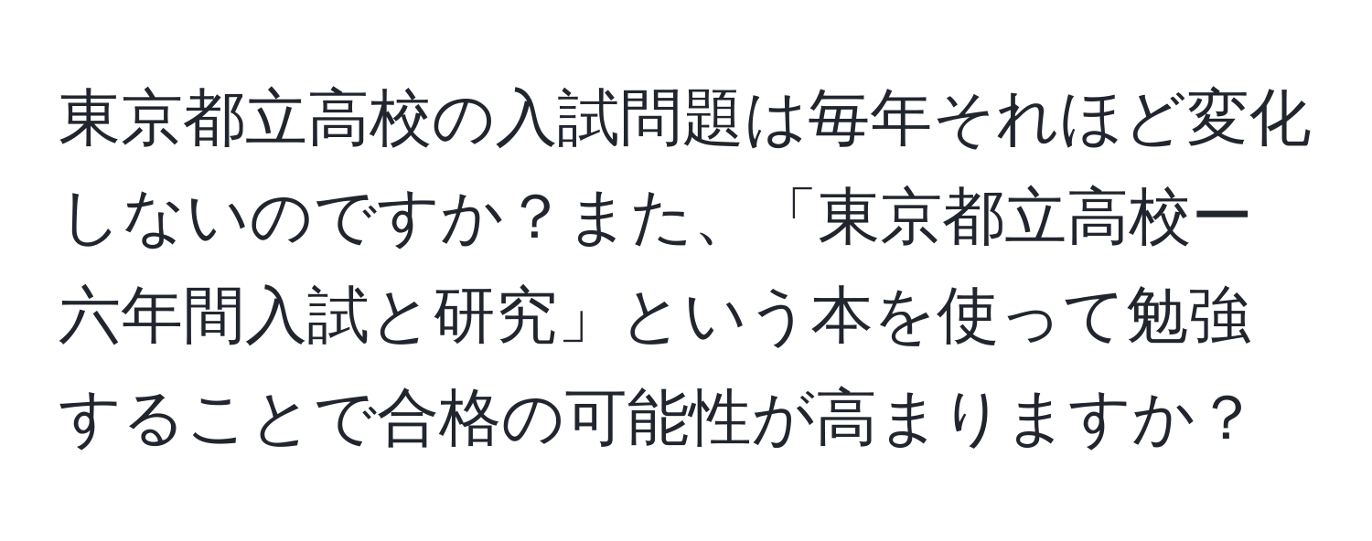 東京都立高校の入試問題は毎年それほど変化しないのですか？また、「東京都立高校ー六年間入試と研究」という本を使って勉強することで合格の可能性が高まりますか？