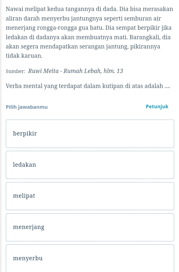 Nawai melipat kedua tangannya di dada. Dia bisa merasakan
aliran darah menyerbu jantungnya seperti semburan air
menerjang rongga-rongga gua batu. Dia sempat berpikir jika
ledakan di dadanya akan membuatnya mati. Barangkali, dia
akan segera mendapatkan serangan jantung, pikirannya
tidak karuan.
Sumber: Ruwi Meita - Rumah Lebah, hlm. 13
Verba mental yang terdapat dalam kutipan di atas adalah ....
Pilih jawabanmu Petunjuk
berpikir
ledakan
melipat
menerjang
menyerbu