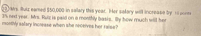 10Mrs. Ruiz eamed $50,000 in salary this year. Her salary will increase by 10 points
3% next year. Mrs. Ruiz is paid on a monthly basis. By how much will her 
monthly salary increase when she receives her raise?