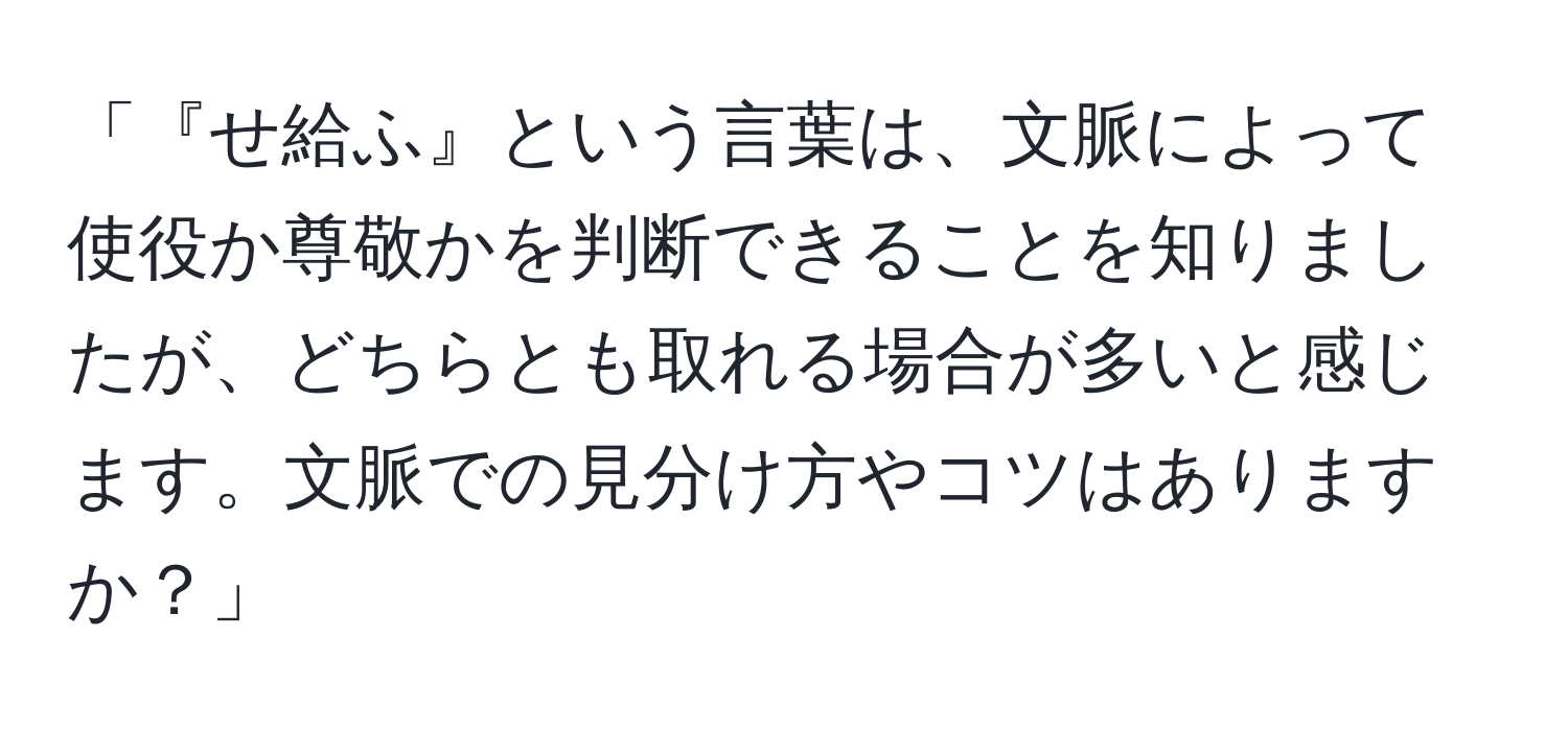 「『せ給ふ』という言葉は、文脈によって使役か尊敬かを判断できることを知りましたが、どちらとも取れる場合が多いと感じます。文脈での見分け方やコツはありますか？」