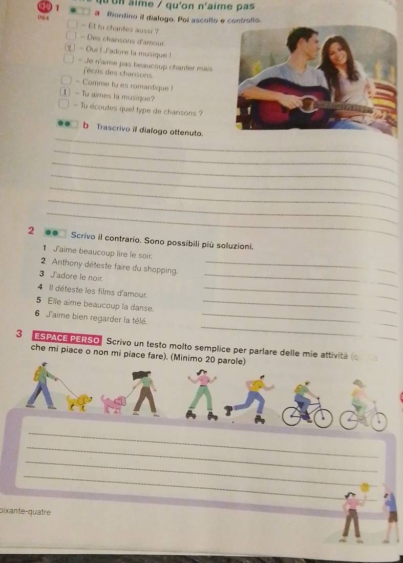9 1 qu un aime / qu'on n'aime pas 
064 a Riordino il dialogo. Poi ascolto e controlio. 
- Et tu chantes aussi ? 
- Des chansons d'amour. 
- Oui I J'adore la musique ! 
- Je n'aime pas beaucoup chanter mais 
j'écris des chansons. 
- Comme tu es romantique ! 
- Tu aimes la musique? 
— Tu écoutes quel type de chansons ? 
_ 
b Trascrivo il dialogo ottenuto. 
_ 
_ 
_ 
_ 
_ 
_ 
2 Scrivo il contrario. Sono possibili più soluzioni. 
1 J'aime beaucoup lire le soir. 
2 Anthony déteste faire du shopping._ 
3 J'adore le noir. 
_ 
4 Il déteste les films d'amour._ 
5 Elle aime beaucoup la danse._ 
_ 
6 J'aime bien regarder la télé._ 
3 ESPACE PERSO Scrivo un testo molto semplice per parlare delle mie attività ( 
che mi piace o non mi piace fare). (Minimo 20 parole) 
_ 
_ 
_ 
_ 
_ 
bixante-quatre