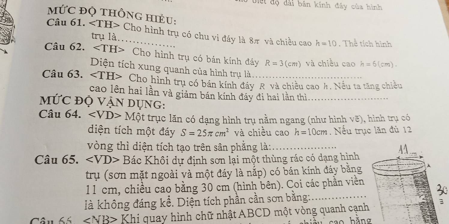 Uiết độ dài bán kính đáy của hình 
MỨC đỌ tHÔnG HIềU: 
Câu 61. _ Cho hình trụ có chu vi đáy là 8π và chiều cao h=10. Thể tích hình 
trụ là 
Câu 62. Cho hình trụ có bán kính đáy R=3(cm) và chiều cao h=6(cm). 
Diện tích xung quanh của hình trụ là. 
Câu 63. Cho hình trụ có bán kính đáy R và chiều cao h. Nếu ta tăng chiều 
cao lên hai lần và giảm bán kính đáy đi hai lần thì._ 
mỨC ĐỌ VẠN DỤNG: 
Câu 64. ∠ VD>Mhat Ot trục lăn có dạng hình trụ nằm ngang (như hình vẽ), hình trụ có 
diện tích một đáy S=25π cm^2 và chiều cao h=10cm. Nếu trục lăn đủ 12
vòng thì diện tích tạo trên sân phẳng là: _ 
Câu 65. ∠ VD>Bac Khôi dự định sơn lại một thùng rác có dạng hình 
trụ (sơn mặt ngoài và một đáy là nắp) có bán kính đáy bằng
11 cm, chiều cao bằng 30 cm (hình bên). Coi các phần viền 
30 
là không đáng kể. Diện tích phần cần sơn bằng:_
∠ 5 ∠ NB> Khi quay hình chữ nhật ABCD một vòng quanh cạnh 
hǎnσ