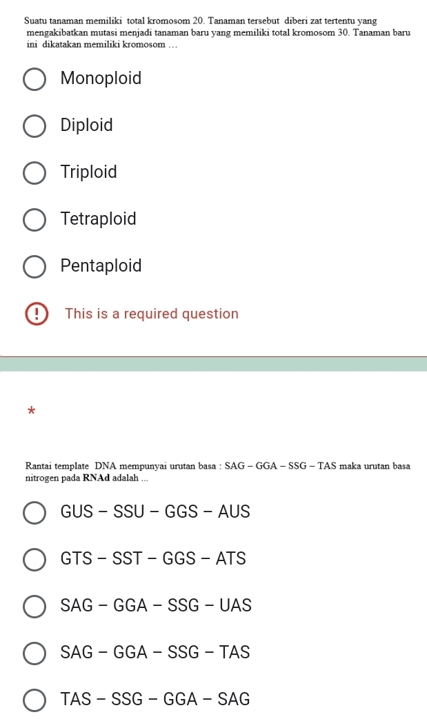 Suatu tanaman memiliki total kromosom 20. Tanaman tersebut diberi zat tertentu yang
mengakibatkan mutasi menjadi tanaman baru yang memiliki total kromosom 30. Tanaman baru
ini dikatakan memiliki kromosom …
Monoploid
Diploid
Triploid
Tetraploid
Pentaploid
I This is a required question
Rantai template DNA mempunyai urutan basa : SA SAG-GGA-SSG-TAS maka urutan basa
nitrogen pada RNAd adalah ...
GUS-SSU-GGS-AUS
GTS-SST-GGS-ATS
SAG-GGA-SSG-UAS
SAG-GGA-SSG-TAS
TAS-SSG-GGA-SAG