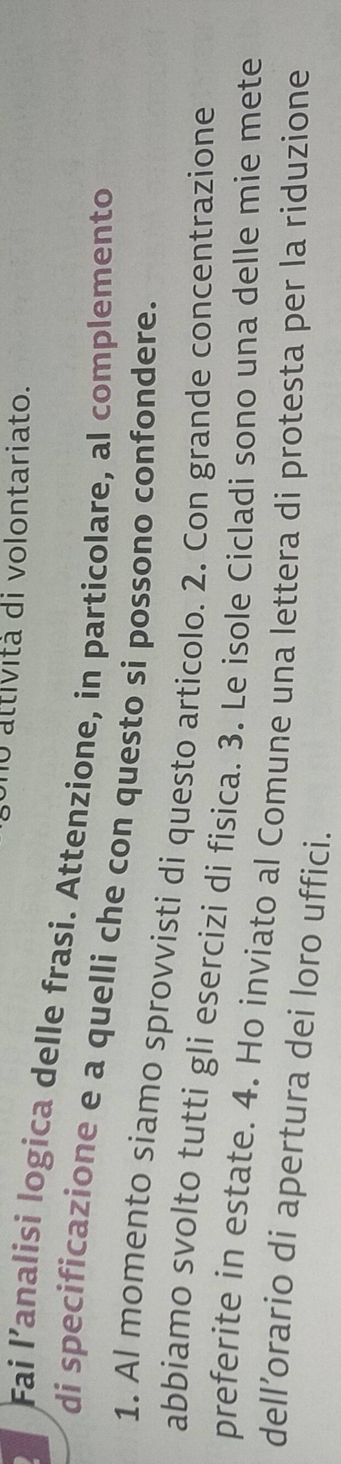 attività di volontariato. 
Fai l’analisi logica delle frasi. Attenzione, in particolare, al complemento 
di specificazione e a quelli che con questo si possono confondere. 
1. Al momento siamo sprovvisti di questo articolo. 2. Con grande concentrazione 
abbiamo svolto tutti gli esercizi di fisica. 3. Le isole Cicladi sono una delle mie mete 
preferite in estate. 4. Ho inviato al Comune una lettera di protesta per la riduzione 
dell’orario di apertura dei loro uffici.