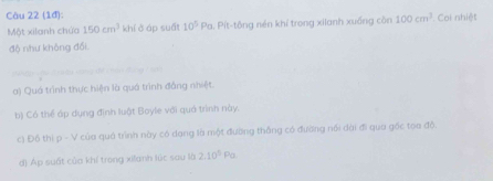 (1đ): Coi nhiệt 
Một xilanh chứa 150cm^3 khí ở áp suất 10^5Pa 1. Pít-tông nén khí trong xilanh xuống còn 100cm^3
độ như không đổi 
án Báng 7 so 
a) Quá trình thực hiện là quá trình đẳng nhiệt. 
b) Có thể áp dụng định luật Boyle với quá trình này. 
c) Đồ thị rho -V của quá trình này có dạng là một đường thống có đường nổi dài đi qua gốc tọa độ. 
d) Áp suất của khí trong xianh lúc sau là 2.10^5Pa.