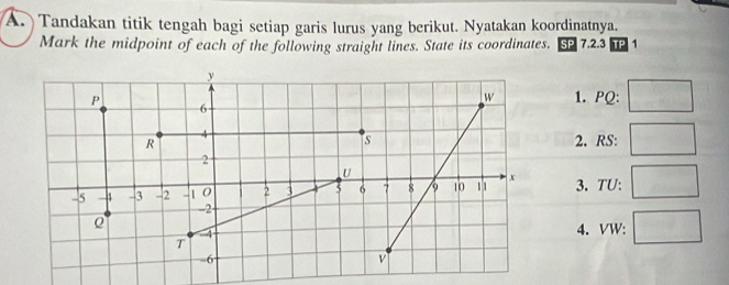 Tandakan titik tengah bagi setiap garis lurus yang berikut. Nyatakan koordinatnya. 
Mark the midpoint of each of the following straight lines. State its coordinates. SP 7.2.3 TP 1 
1. PQ : 
2. RS : 
3. TU : 
4. VW :