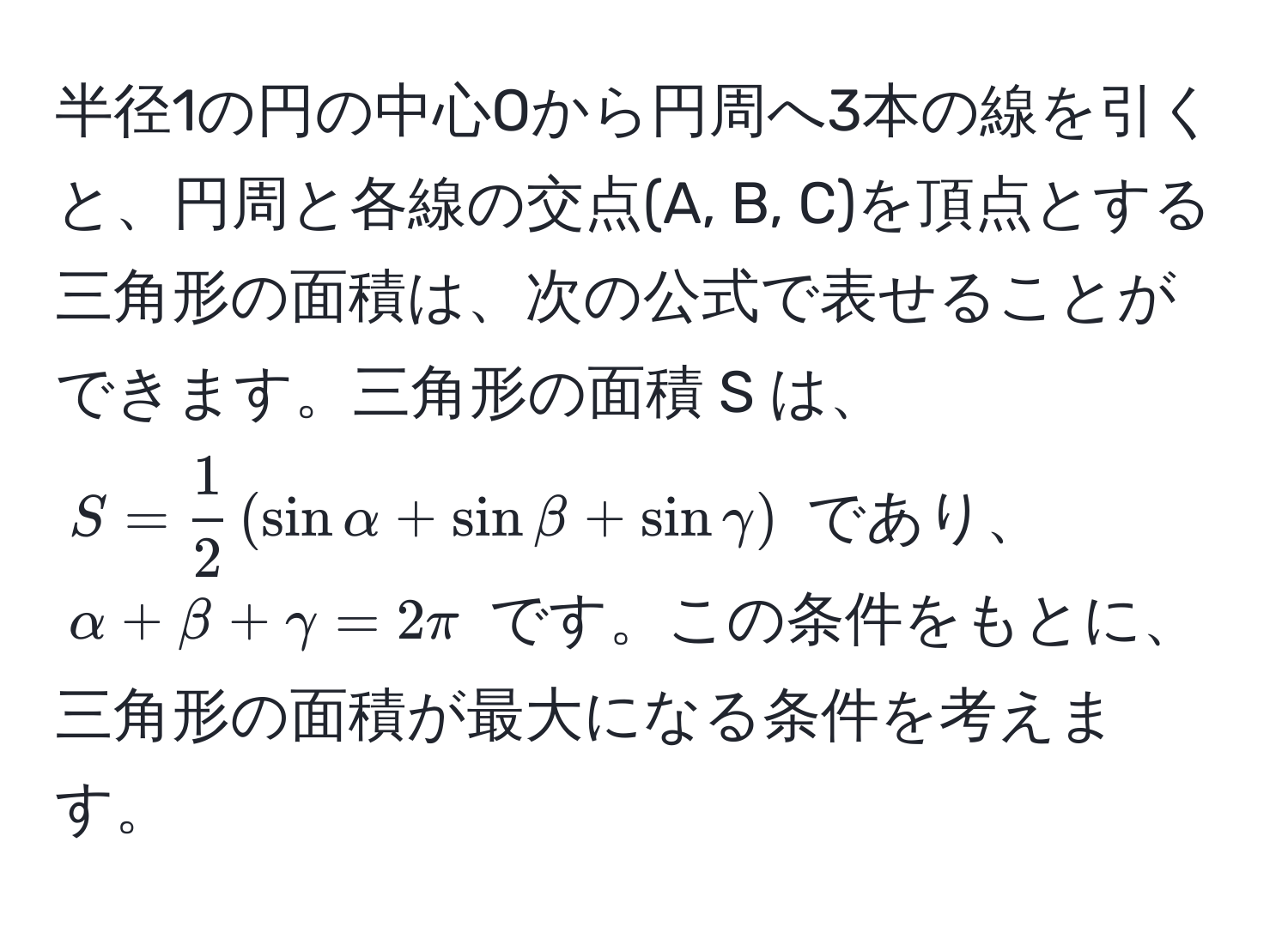 半径1の円の中心Oから円周へ3本の線を引くと、円周と各線の交点(A, B, C)を頂点とする三角形の面積は、次の公式で表せることができます。三角形の面積 S は、$S =  1/2  ( sin alpha + sin beta + sin gamma )$ であり、$alpha + beta + gamma = 2π$ です。この条件をもとに、三角形の面積が最大になる条件を考えます。