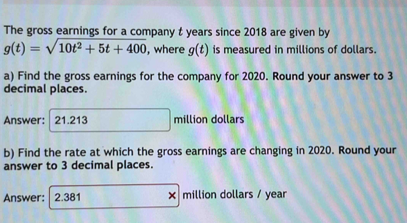 The gross earnings for a company t years since 2018 are given by
g(t)=sqrt(10t^2+5t+400) , where g(t) is measured in millions of dollars. 
a) Find the gross earnings for the company for 2020. Round your answer to 3
decimal places. 
Answer: | 21.213 million dollars
b) Find the rate at which the gross earnings are changing in 2020. Round your 
answer to 3 decimal places. 
Answer: 2.381 × million dollars / year