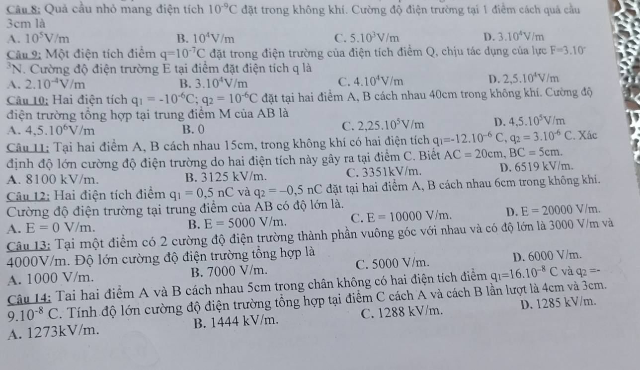 Quả cầu nhỏ mang điện tích 10^(-9)C đặt trong không khí. Cường độ điện trường tại 1 điểm cách quả cầu
3cm là
A. 10^5V/m B. 10^4V/m C. 5.10^3V/m D. 3.10^4V/m
Câu 9: Một điện tích điểm q=10^(-7)C đặt trong điện trường của điện tích điểm Q, chịu tác dụng của lực F=3.10°
*N. Cường độ điện trường E tại điểm đặt điện tích q là
A. 2.10^(-4)V/m B. 3.10^4V/m C. 4.10^4V/m
D. 2,5.10^4V/m
Câu 10: Hai điện tích q_1=-10^(-6)C;q_2=10^(-6)C đặt tại hai điểm A, B cách nhau 40cm trong không khí. Cường độ
điện trường tổng hợp tại trung điểm M của AB là
A. 4,5.10^6V/m B. 0
C. 2,25.10^5V/m D. 4,5.10^5V/m
Câu U: Tại hai điểm A, B cách nhau 15cm, trong không khí có hai điện tích q_1=-12.10^(-6)C,q_2=3.10^(-6)C. Xác
định độ lớn cường độ điện trường do hai điện tích này gây ra tại điểm C. Biết AC=20cm,BC=5cm.
A. 8100 kV/m. B. 3125 kV/m. C. 3351kV/m. D. 6519 kV/m.
Câu 12: Hai điện tích điểm q_1=0,5nC và q_2=-0,5nC đặt tại hai điểm A, B cách nhau 6cm trong không khí.
Cường độ điện trường tại trung điểm của AB có độ lớn là.
C.
A. E=0V/m.
B. E=5000V/m. E=10000V/m.
D. E=20000V/m.
Câu 13: Tại một điểm có 2 cường độ điện trường thành phần vuông góc với nhau và có độ lớn là 3000 V/m và
4000V/m. Độ lớn cường độ điện trường tổng hợp là
A. 1000 V/m. B. 7000 V/m. C. 5000 V/m. D. 6000 V/m.
Câu 14: Tai hai điểm A và B cách nhau 5cm trong chân không có hai điện tích điểm q_1=16.10^(-8)C và q_2=-
9.10^(-8)C. Tính độ lớn cường độ điện trường tổng hợp tại điểm C cách A và cách B lần lượt là 4cm và 3cm.
A. 1273kV/m. B. 1444 kV/m. C. 1288 kV/m. D. 1285 kV/m.