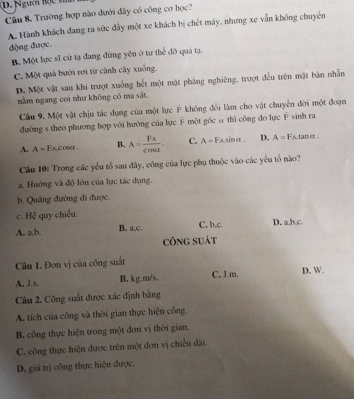 Người hộc sih
Câu 8. Trường hợp nào dưới đây có công cơ học?
A. Hành khách đang ra sức dầy một xe khách bị chết máy, nhưng xe vẫn không chuyên
động được.
B. Một lực sĩ cử tạ đang đứng yên ở tư thể đỡ quả tạ.
C. Một quả bưởi rơi từ cành cây xuống.
D. Một vật sau khi trượt xuống hết một mặt phẳng nghiêng, trượt đều trên mặt bàn nhẫn
nằm ngang coi như không có ma sát.
Câu 9. Một vật chịu tác dụng của một lực F không đổi làm cho vật chuyền đời một đoạn
đường s theo phương hợp với hướng của lực F một gốc α thì công do lực F sinh ra
A. A=1 Fs. c osα . B. A= FS/cos alpha  . C. A=Fs.sin alpha . D. A=Fs.tan alpha .
Câu 10: Trong các yếu tố sau đây, công của lực phụ thuộc vào các yếu tố nào?
a. Huớng và độ lớn của lực tác dụng.
b. Quãng đường đi được.
c. Hệ quy chiếu.
A. a,b. B. a,c. C. b,c. D. a,b,c.
CÔNG SUÁT
Câu 1. Đơn vị của công suất
A. J.s. B. kg.m/s. C. J.m.
D. W.
Câu 2. Công suất được xác định bằng
A. tích của công và thời gian thực hiện công.
B. công thực hiện trong một đơn vị thời gian.
C. công thực hiện được trên một đơn vị chiều dài,
D. giá trị công thực hiện được.