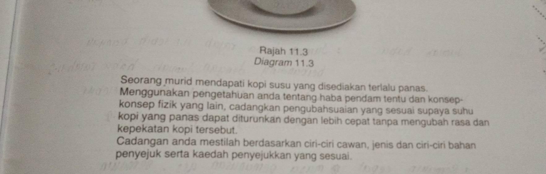 Rajah 11.3 
Diagram 11.3 
Seorang murid mendapati kopi susu yang disediakan terlalu panas. 
Menggunakan pengetahuan anda tentang haba pendam tentu dan konsep- 
konsep fizik yang lain, cadangkan pengubahsuaian yang sesuai supaya suhu 
kopi yang panas dapat diturunkan dengan lebih cepat tanpa mengubah rasa dan 
kepekatan kopi tersebut. 
Cadangan anda mestilah berdasarkan ciri-ciri cawan, jenis dan ciri-ciri bahan 
penyejuk serta kaedah penyejukkan yang sesuai.