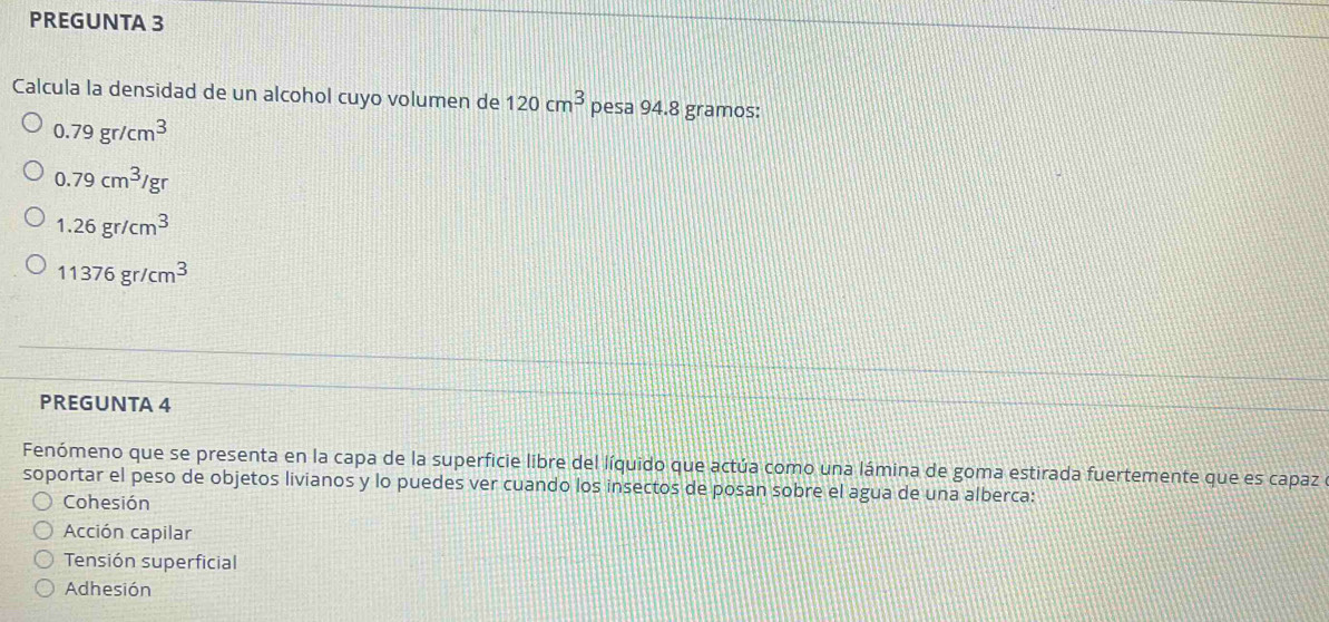 PREGUNTA 3
Calcula la densidad de un alcohol cuyo volumen de 120cm^3 pesa 94.8 gramos :
0.79gr/cm^3
0.79cm^3/gr
1.26gr/cm^3
11376gr/cm^3
PREGUNTA 4
Fenómeno que se presenta en la capa de la superficie libre del líquido que actúa como una lámina de goma estirada fuertemente que es capaz
soportar el peso de objetos livianos y lo puedes ver cuando los insectos de posan sobre el agua de una alberca:
Cohesión
Acción capilar
Tensión superficial
Adhesión