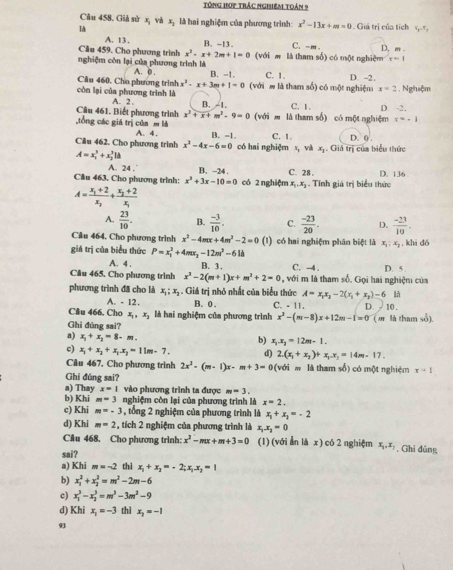 Tông Hợp trác nghiêm toán 9
Câu 458. Giả sử x_1 và x_2 là hai nghiệm của phương trình: x^2-13x+m=0
là. Giá trị của tích t_t
A. 13 .
B. -13 . C. -m . D. m .
Câu 459. Cho phương trình x^2-x+2m+1=0 (với m là tham số) có một nghiệm x=1
nghiệm còn lại của phương trình là
A. 0 . D. -2.
B. -1. C. 1.
Câu 460. Cho phương trình x^2-x+3m+1=0 (với m là tham số) có một nghiệm x=2. Nghiệm
còn lại của phương trình là
A. 2. B. -1. C. 1.
D. -2.
Câu 461. Biết phương trình x^2+x+m^2-9=0 (với m là tham số) có một nghiệm x=-1
,tổng các giá trị của m là
A. 4 . B. -1. C. 1. D. 0 .
Câu 462, Cho phương trình x^2-4x-6=0 có hai nghiệm x và x_2. Giá trị của biểu thức
A=x_1^(3+x_2^3Ia
A. 24 . B. -24 . C. 28 . D. 136
Câu 463. Cho phương trình: x^2)+3x-10=0 có 2 nghiệm x_1,x_2. Tính giá trị biểu thức
A=frac x_1+2x_2+frac x_2+2x_1
A.  23/10 .  (-3)/10 .  (-23)/20 .
B.
C.
D.  (-23)/10 .
Câu 464. Cho phương trình x^2-4mx+4m^2-2=0 (1) có hai nghiệm phân biệt là x_1,x_2 , khi đó
giá trị của biểu thức P=x_1^(2+4mx_2)-12m^2-6la
A. 4 . B. 3 . C. -4 . D. 5 .
Câu 465. Cho phương trình x^2-2(m+1)x+m^2+2=0 , với m là tham số. Gọi hai nghiệm của
phương trình đã cho là x_1;x_2. Giá trị nhỏ nhất của biểu thức A=x_1x_2-2(x_1+x_2)-6 là
A. - 12. B. 0 . C. - 11. D. - 10 .
Câu 466. Cho x_1,x_2 là hai nghiệm của phương trình x^2-(m-8)x+12m-1=0 (m là tham số).
Ghi đúng sai?
a) x_1+x_2=8-m.
b) x_1.x_2=12m-1.
c) x_1+x_2+x_1.x_2=11m-7.
d) 2.(x_1+x_2)+x_1.x_2=14m-17.
Câu 467. Cho phương trình 2x^2-(m-1)x-m+3=0 (với mô là tham số) có một nghiệm x=1.
Ghi đúng sai?
a) Thay x=1 vào phương trình ta được m=3.
b) Khi m=3 nghiệm còn lại của phương trình là x=2.
c) Khi m=-3 , tổng 2 nghiệm của phương trình là x_1+x_2=-2
d) Khi m=2 , tích 2 nghiệm của phương trình là x_1.x_2=0
Câu 468. Cho phương trình: x^2-mx+m+3=0 (1) (với ẫn là x) có 2 nghiệm x_1,x_2 , Ghi đúng
sai?
a) Khi m=-2 thì x_1+x_2=-2;x_1.x_2=1
b) x_1^(2+x_2^2=m^2)-2m-6
c) x_1^(3-x_2^3=m^3)-3m^2-9
d) Khi x_1=-3 thì x_2=-1
93