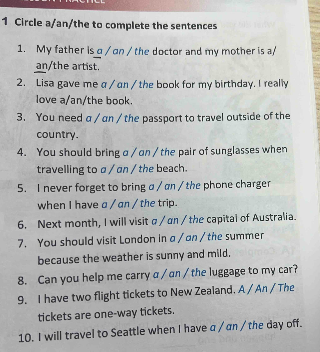 Circle a/an/the to complete the sentences 
1. My father is a / an / the doctor and my mother is a/ 
an/the artist. 
2. Lisa gave me a / an / the book for my birthday. I really 
love a/an/the book. 
3. You need a / an / the passport to travel outside of the 
country. 
4. You should bring a / an / the pair of sunglasses when 
travelling to a / an / the beach. 
5. I never forget to bring a / an / the phone charger 
when I have a / an / the trip. 
6. Next month, I will visit α / an / the capital of Australia. 
7. You should visit London in a / an / the summer 
because the weather is sunny and mild. 
8. Can you help me carry a / an / the luggage to my car? 
9. I have two flight tickets to New Zealand. A / An / The 
tickets are one-way tickets. 
10. I will travel to Seattle when I have a / an / the day off.