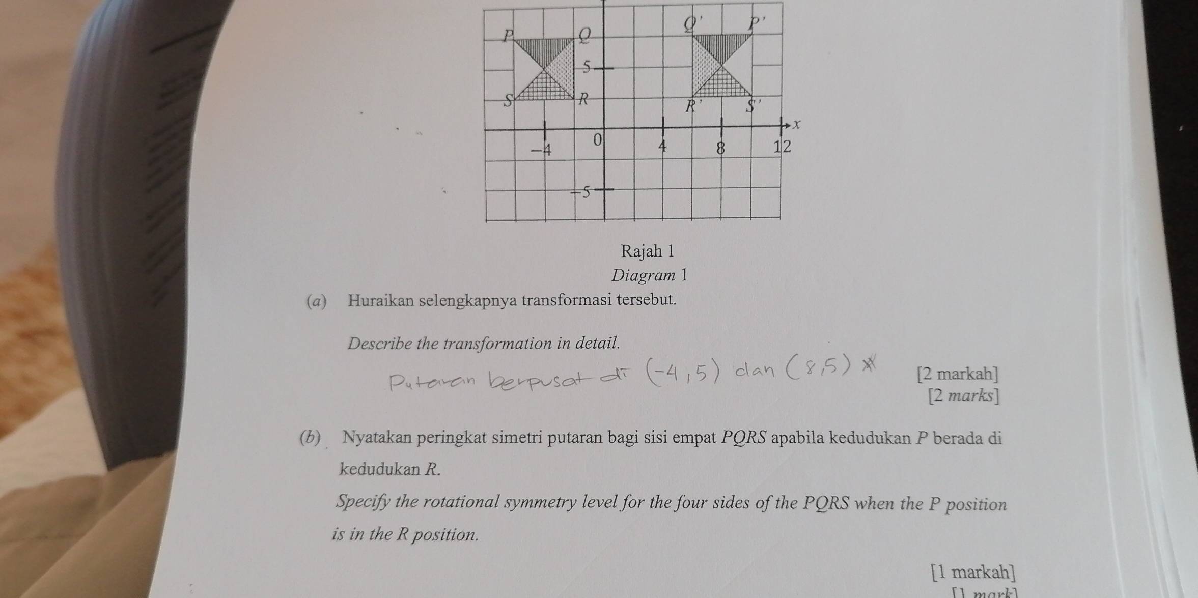 Rajah 1
Diagram 1
(a) Huraikan selengkapnya transformasi tersebut.
Describe the transformation in detail.
[2 markah]
[2 marks]
(b) Nyatakan peringkat simetri putaran bagi sisi empat PQRS apabila kedudukan P berada di
kedudukan R.
Specify the rotational symmetry level for the four sides of the PQRS when the P position
is in the R position.
[1 markah]