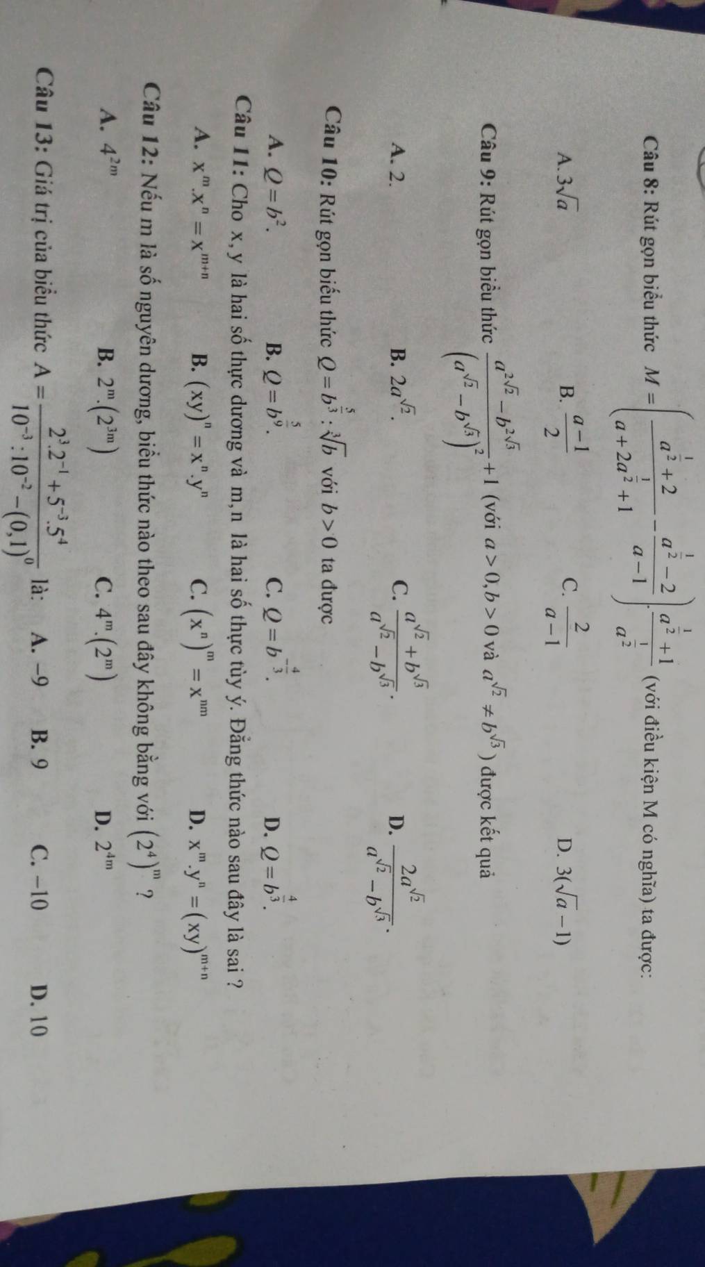 Rút gọn biểu thức M=(frac a^(frac 1)2+2a+2a^(frac 1)2+1-frac a^(frac 1)2-2a-1)frac a^(frac 1)2+1a^(frac 1)2 (với điều kiện M có nghĩa) ta được:
C.
A. 3sqrt(a) B.  (a-1)/2   2/a-1 
D. 3(sqrt(a)-1)
Câu 9: Rút gọn biểu thức frac a^(2sqrt(2))-b^(2sqrt(3))(a^(sqrt(2))-b^(sqrt(3)))^2+1 (với a>0,b>0 và a^(sqrt(2))!= b^(sqrt(3))) được kết quả
A. 2. B. 2a^(sqrt(2)). C.  (a^(sqrt(2))+b^(sqrt(3)))/a^(sqrt(2))-b^(sqrt(3)) .  2a^(sqrt(2))/a^(sqrt(2))-b^(sqrt(3)) .
D.
Câu 10: Rút gọn biểu thức Q=b^(frac 5)3:sqrt[3](b) với b>0 ta được
A. Q=b^2. B. Q=b^(frac 5)9. Q=b^(-frac 4)3. Q=b^(frac 4)3.
C.
D.
Câu 11: Cho x, y là hai số thực dương và m,n là hai số thực tùy ý. Đằng thức nào sau đây là sai ?
A. x^m.x^n=x^(m+n) B. (xy)^n=x^n.y^n C. (x^n)^m=x^(nm) D. x^m.y^n=(xy)^m+n
Câu 12: Nếu m là số nguyên dương, biểu thức nào theo sau đây không bằng với (2^4)^m ?
A. 4^(2m) B. 2^m.(2^(3m)) C. 4^m.(2^m)
D. 2^(4m)
Câu 13: Giá trị của biểu thức A=frac 2^3.2^(-1)+5^(-3).5^410^(-3):10^(-2)-(0,1)^0 là: A. −9 B. 9 C. -10 D. 10