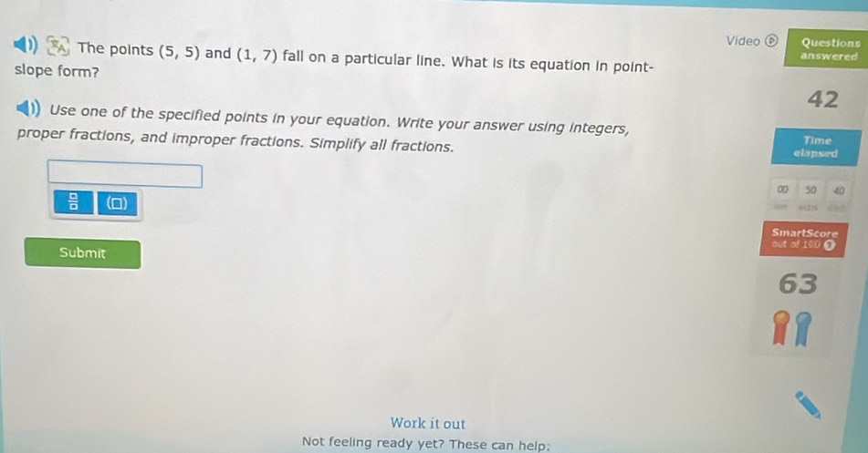 Video Questions 
answered 
The points (5,5) and (1,7) fall on a particular line. What is its equation in point- 
slope form? 42 
Use one of the specified points in your equation. Write your answer using integers, 
proper fractions, and improper fractions. Simplify all fractions. Time 
elapsed 
00 50 40 
 □ /□   (0) SmartScore 
Submit 
out of 100 0 
63 
Work it out 
Not feeling ready yet? These can help: