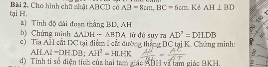 Cho hình chữ nhật ABCD có AB=8cm, BC=6cm. Kẻ AH⊥ BD
tại H. 
1 
110 
a) Tính độ dài đoạn thẳng BD, AH 
b) Chứng minh △ ADH∽ △ BDA từ đó suy ra AD^2=DH.DB 8 
c) Tia AH cắt DC tại điểm I cắt đường thẳng BC tại K. Chứng minh:
AH.AI=DH.DB; AH^2=HI.HK
d) Tính tỉ số diện tích của hai tam giác ABH và tam giác BKH. e