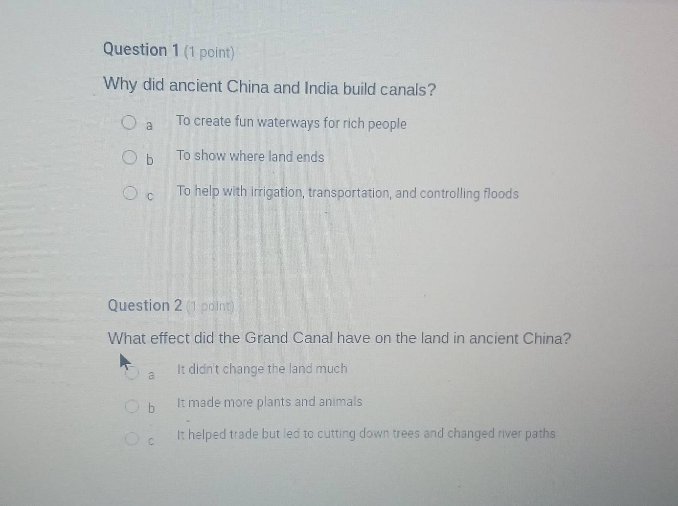 Why did ancient China and India build canals?
a To create fun waterways for rich people
b To show where land ends
C To help with irrigation, transportation, and controlling floods
Question 2 (1 point)
What effect did the Grand Canal have on the land in ancient China?
a It didn't change the land much
b It made more plants and animals
C It helped trade but led to cutting down trees and changed river paths