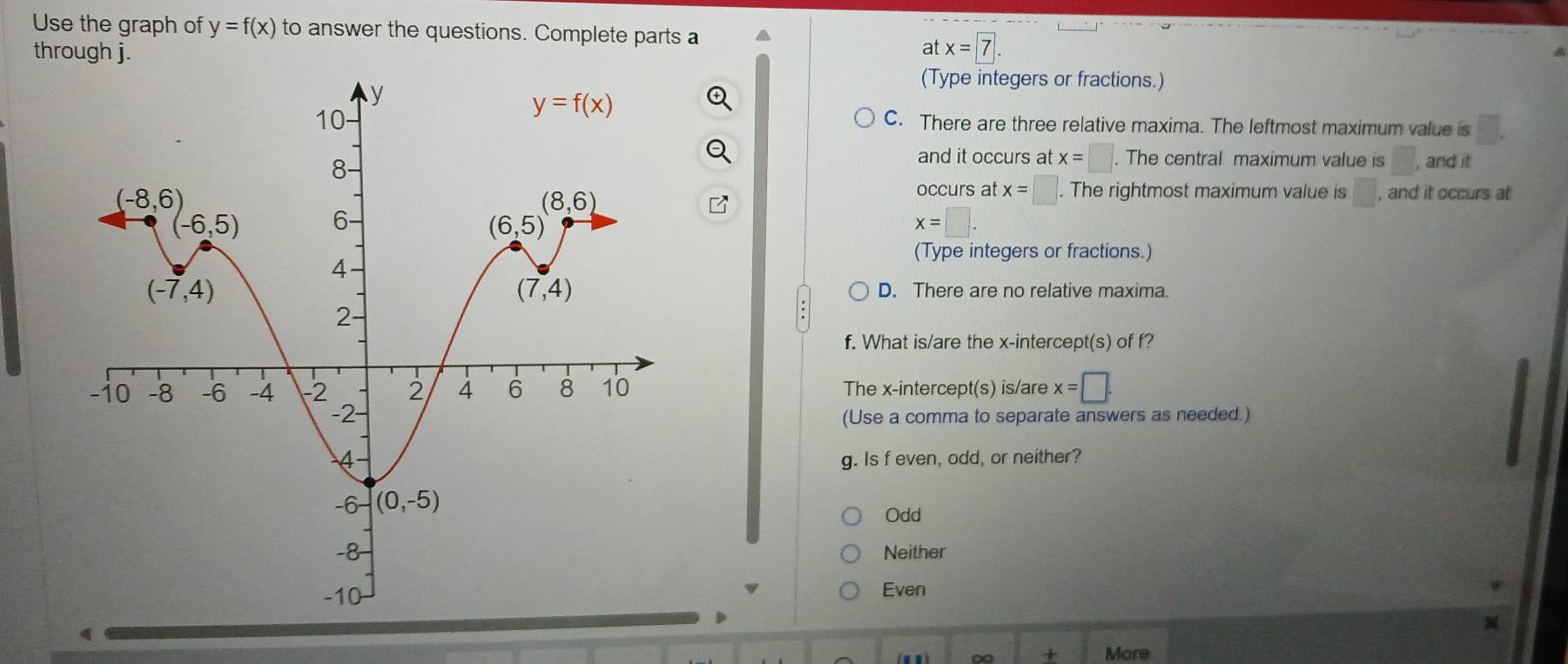 Use the graph of y=f(x) to answer the questions. Complete parts a
through j. x=7
at
(Type integers or fractions.)
C. There are three relative maxima. The leftmost maximum value is □ .
and it occurs at x=□. The central maximum value is □ , and it
occurs at x=□. The rightmost maximum value is □ , and it occurs at
x=□ .
(Type integers or fractions.)
D. There are no relative maxima.
f. What is/are the x-intercept(s) of f?
The x-intercept(s) is/are x=□ .
(Use a comma to separate answers as needed.)
g. Is f even, odd, or neither?
Odd
Neither
Even
+ More