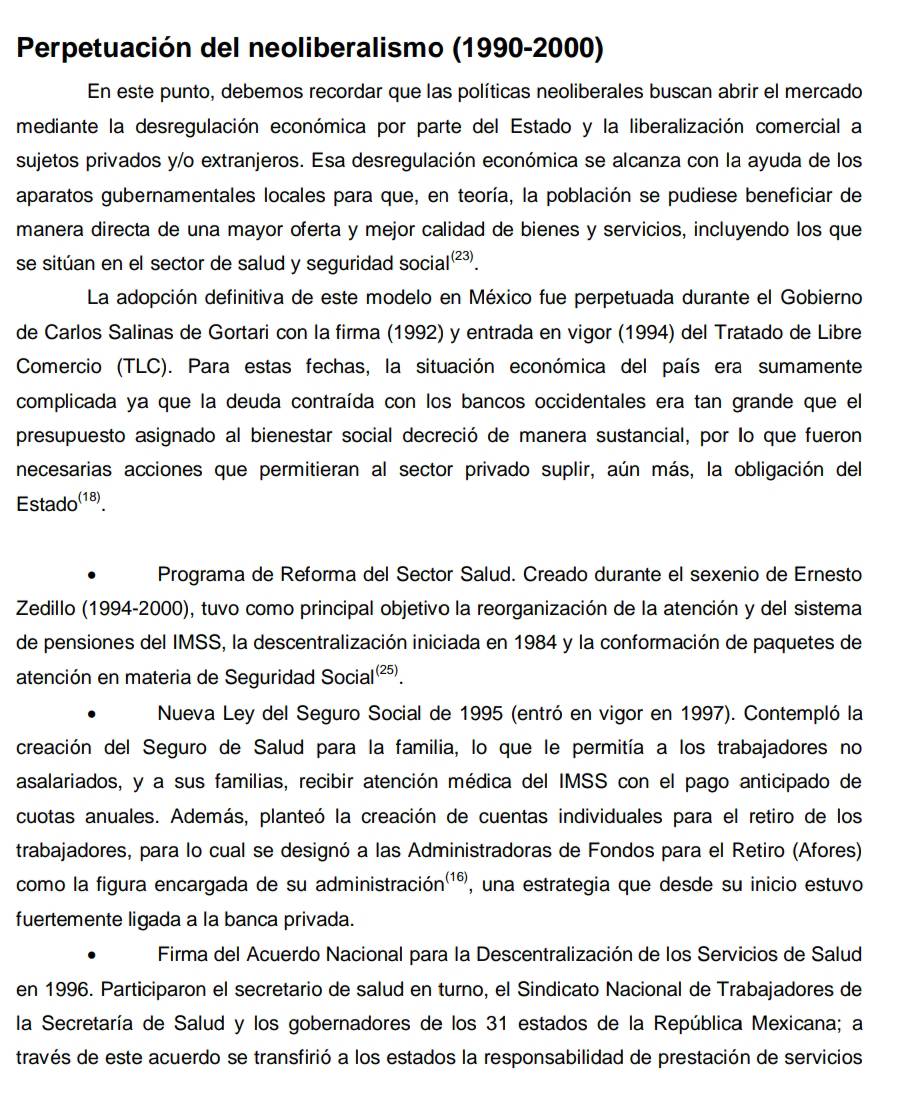 Perpetuación del neoliberalismo (1990-2000)
En este punto, debemos recordar que las políticas neoliberales buscan abrir el mercado
mediante la desregulación económica por parte del Estado y la liberalización comercial a
sujetos privados y/o extranjeros. Esa desregulación económica se alcanza con la ayuda de los
aparatos gubernamentales locales para que, en teoría, la población se pudiese beneficiar de
manera directa de una mayor oferta y mejor calidad de bienes y servicios, incluyendo los que
se sitúan en el sector de salud y seguridad social²³.
La adopción definitiva de este modelo en México fue perpetuada durante el Gobierno
de Carlos Salinas de Gortari con la firma (1992) y entrada en vigor (1994) del Tratado de Libre
Comercio (TLC). Para estas fechas, la situación económica del país era sumamente
complicada ya que la deuda contraída con los bancos occidentales era tan grande que el
presupuesto asignado al bienestar social decreció de manera sustancial, por lo que fueron
necesarias acciones que permitieran al sector privado suplir, aún más, la obligación del
Estado(18).
Programa de Reforma del Sector Salud. Creado durante el sexenio de Ernesto
Zedillo (1994-2000), tuvo como principal objetivo la reorganización de la atención y del sistema
de pensiones del IMSS, la descentralización iniciada en 1984 y la conformación de paquetes de
atención en materia de Seguridad Social².
Nueva Ley del Seguro Social de 1995 (entró en vigor en 1997). Contempló la
creación del Seguro de Salud para la familia, lo que le permitía a los trabajadores no
asalariados, y a sus familias, recibir atención médica del IMSS con el pago anticipado de
cuotas anuales. Además, planteó la creación de cuentas individuales para el retiro de los
trabajadores, para lo cual se designó a las Administradoras de Fondos para el Retiro (Afores)
como la figura encargada de su administración'¹º, una estrategia que desde su inicio estuvo
fuertemente ligada a la banca privada.
Firma del Acuerdo Nacional para la Descentralización de los Servicios de Salud
en 1996. Participaron el secretario de salud en turno, el Sindicato Nacional de Trabajadores de
la Secretaría de Salud y los gobernadores de los 31 estados de la República Mexicana; a
través de este acuerdo se transfirió a los estados la responsabilidad de prestación de servicios