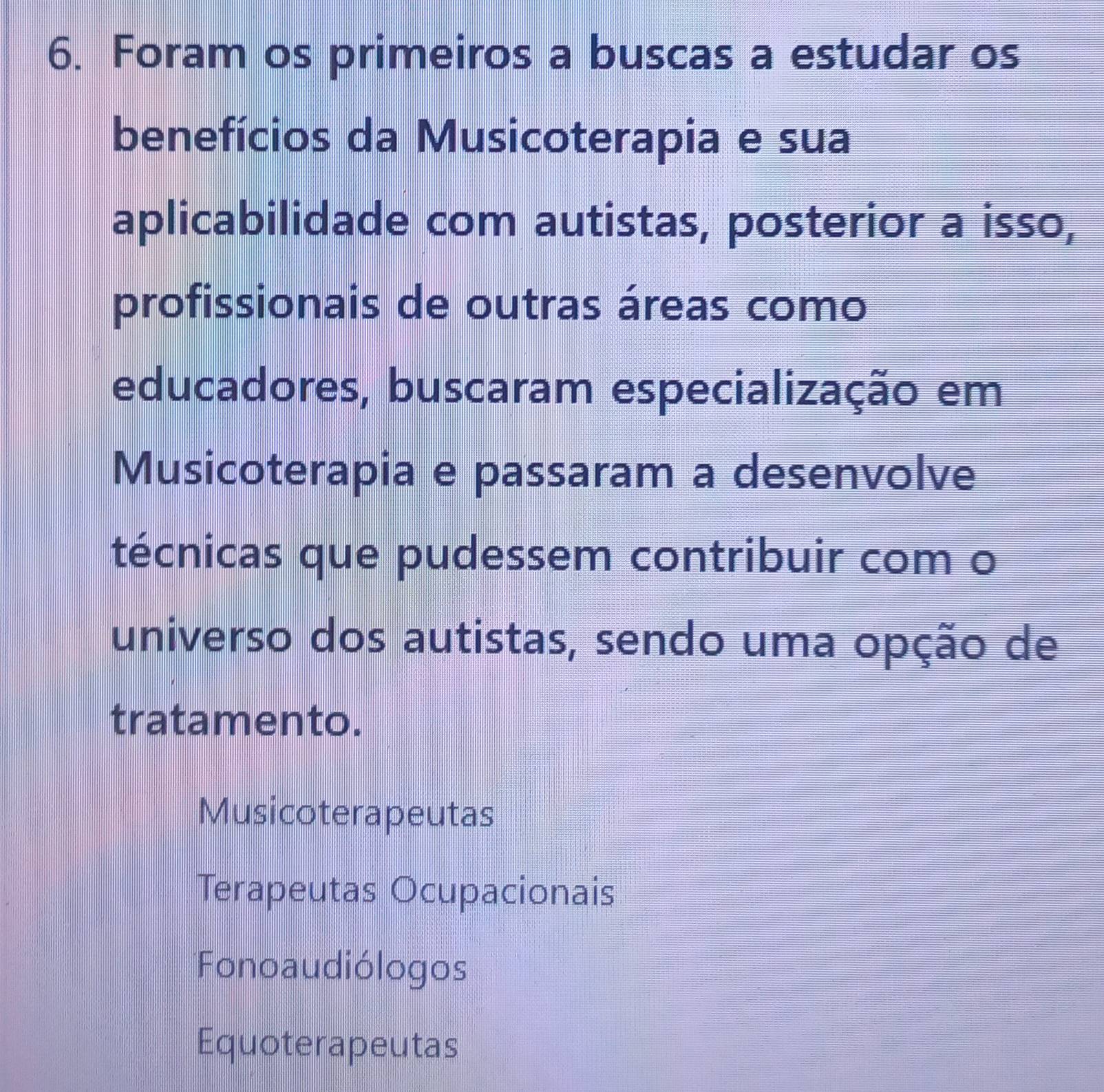 Foram os primeiros a buscas a estudar os
benefícios da Musicoterapia e sua
aplicabilidade com autistas, posterior a isso,
profissionais de outras áreas como
educadores, buscaram especialização em
Musicoterapia e passaram a desenvolve
técnicas que pudessem contribuir com o
universo dos autistas, sendo uma opção de
tratamento.
Musicoterapeutas
Terapeutas Ocupacionais
Fonoaudiólogos
Equoterapeutas