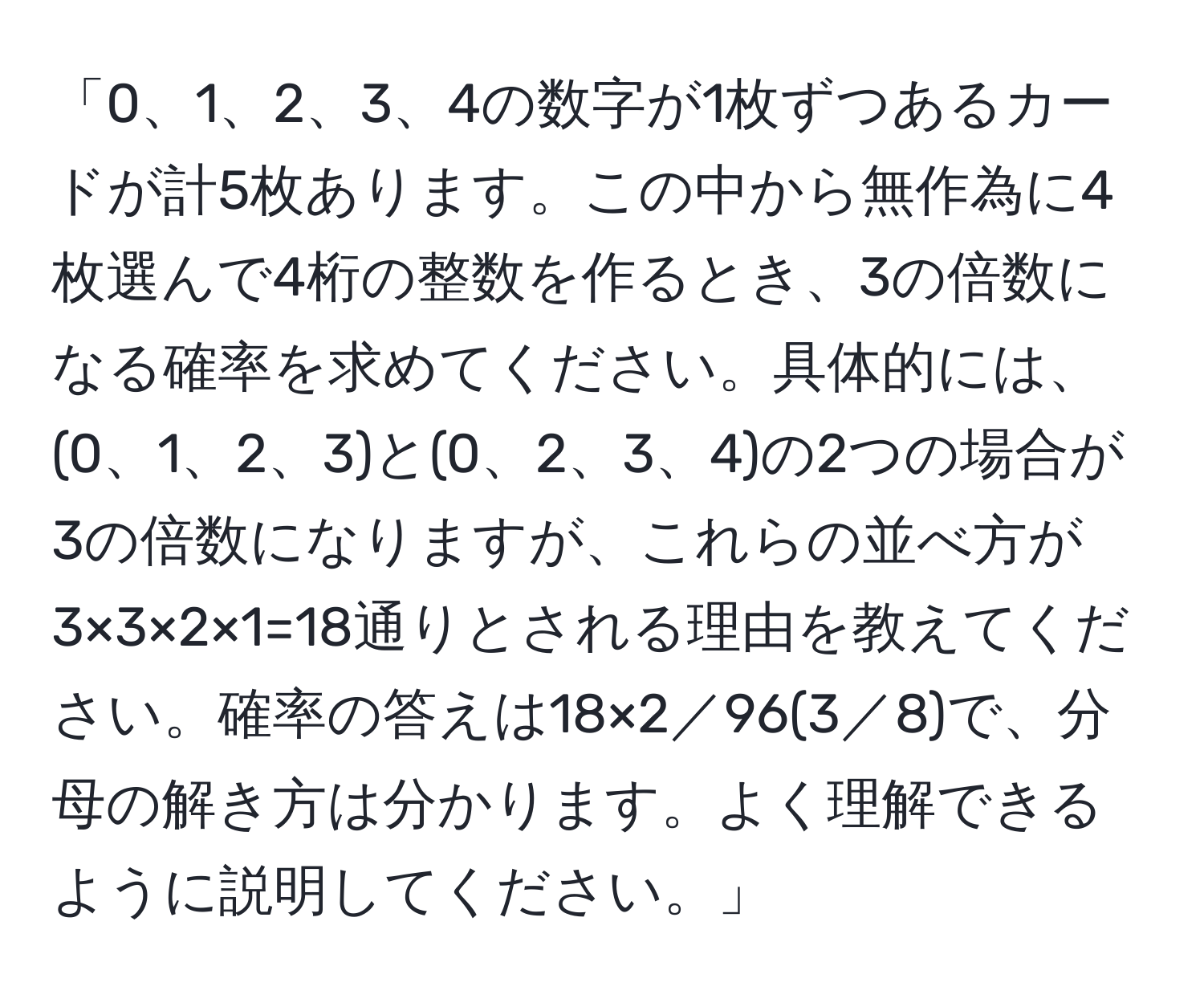 「0、1、2、3、4の数字が1枚ずつあるカードが計5枚あります。この中から無作為に4枚選んで4桁の整数を作るとき、3の倍数になる確率を求めてください。具体的には、(0、1、2、3)と(0、2、3、4)の2つの場合が3の倍数になりますが、これらの並べ方が3×3×2×1=18通りとされる理由を教えてください。確率の答えは18×2／96(3／8)で、分母の解き方は分かります。よく理解できるように説明してください。」