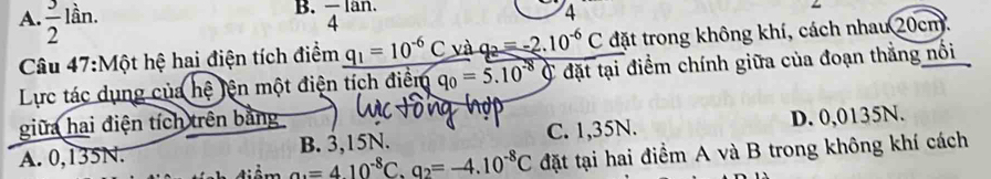 A.  3/2 lin. frac 4^((lan.) 
4
Câu 47:Một hệ hai điện tích điểm _ q_1)=10^(-6)C và _ q_2=-2.10^(-6)C đặt trong không khí, cách nhau 20cm.
Lực tác dụng của hệ tện một điện tích điểm q_0=5.10^(-8)C đặt tại điểm chính giữa của đoạn thẳng nổi
giữa hai điện tích trên bằng
A. 0,135N. B. 3,15N. C. 1,35N. D. 0,0135N.
a_3=410^(-8)C. q_2=-4.10^(-8)C đặt tại hai điểm A và B trong không khí cách