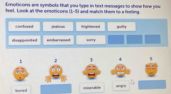 Emoticons are symbols that you type in text messages to show how you
feel. Look at the emoticons ; (1-5) and match them to a feeling.
confused jealous frightened guilty
disappointed embarrassed sorry
1 2
3 4 5
bored miserable angry