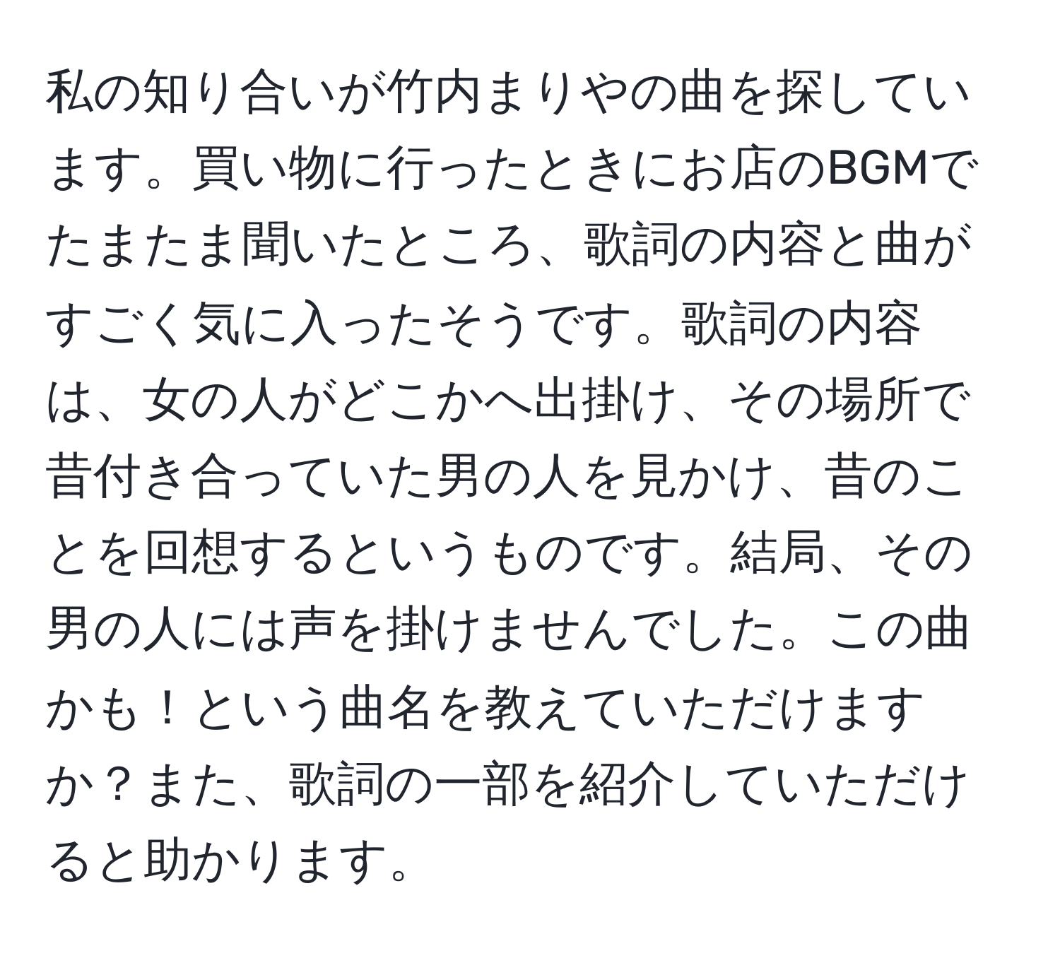 私の知り合いが竹内まりやの曲を探しています。買い物に行ったときにお店のBGMでたまたま聞いたところ、歌詞の内容と曲がすごく気に入ったそうです。歌詞の内容は、女の人がどこかへ出掛け、その場所で昔付き合っていた男の人を見かけ、昔のことを回想するというものです。結局、その男の人には声を掛けませんでした。この曲かも！という曲名を教えていただけますか？また、歌詞の一部を紹介していただけると助かります。