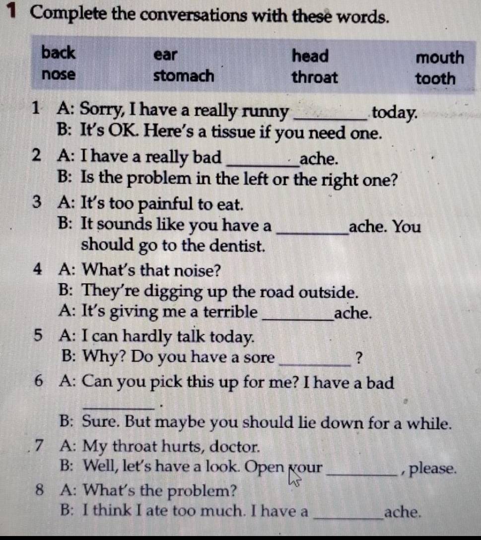 Complete the conversations with these words.
back ear head mouth
nose stomach throat tooth
1 A: Sorry, I have a really runny _today.
B: It’s OK. Here’s a tissue if you need one.
2 A: I have a really bad _ache.
B: Is the problem in the left or the right one?
3 A: It's too painful to eat.
B: It sounds like you have a _ache. You
should go to the dentist.
4 A: What's that noise?
B: They're digging up the road outside.
A: It's giving me a terrible _ache.
5 A: I can hardly talk today.
B: Why? Do you have a sore _?
6 A: Can you pick this up for me? I have a bad
_.
B: Sure. But maybe you should lie down for a while.
7 A: My throat hurts, doctor.
B: Well, let's have a look. Open your_ , please.
8 A: What's the problem?
B: I think I ate too much. I have a _ache.