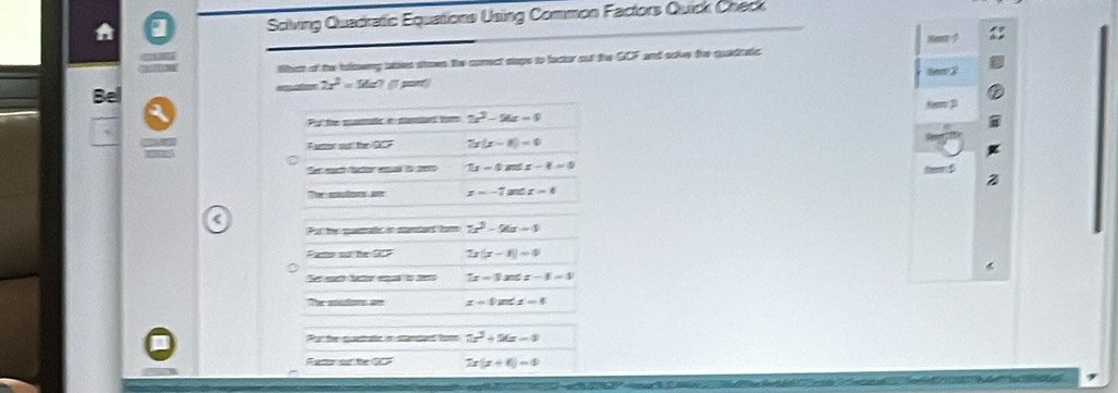 Solving Quadratic Equations Using Common Factors Quick Check 
Ken 
Whist of the folowing taes stows the comect staps to factor out the GOF and soles the quadratic 
Bel tem 2
2x^2=54=7 m 
Pu' te smtic e samad tsm 2x^2-24x=9 5em D 
Fanor our the GCF 7x(x-8)=0
Sec each fator eal in 20 7x-0.2x≤ x-4=0 te $ 
Ter autes a z=-7arcsin t=0 < 
Pur te mantatle or sandent tom  7x^2-9x-1
Fam sự he overline BZ 7x(x-1)=0
Set suh feer epe to ner 2x-3x≤ x-1=4
Te madors se z=tan ∠ x=0
Pur the quetate n standent tom 2x^2+5a-4
Fator of the GCF 7x(x+6)=0