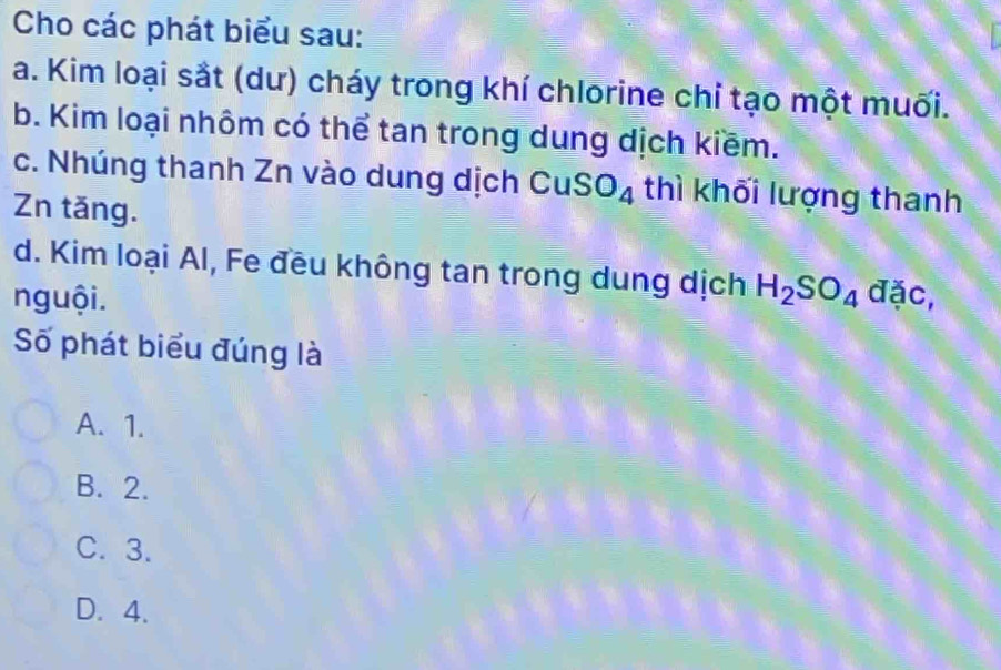 Cho các phát biểu sau:
a. Kim loại sắt (dư) cháy trong khí chlorine chỉ tạo một muối.
b. Kim loại nhôm có thể tan trong dung dịch kiềm.
c. Nhúng thanh Zn vào dung dịch CuSO_4 thì khối lượng thanh
Zn tăng.
d. Kim loại Al, Fe đều không tan trong dung dịch H_2SO_4
nguội. đặc,
Số phát biểu đúng là
A. 1.
B. 2.
C. 3.
D. 4.