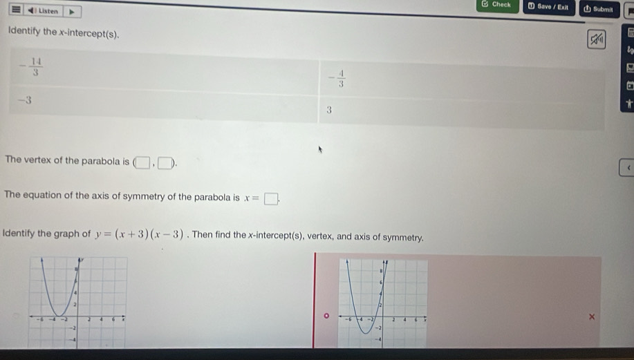 □ Check ① Save / Exit 1 Submit 
= Listen 
ldentify the x-intercept(s). 
a
- 14/3 
- 4/3 
-3
3
The vertex of the parabola is (□ ,□ ). 
The equation of the axis of symmetry of the parabola is x=□. 
Identify the graph of y=(x+3)(x-3). Then find the x-intercept(s), vertex, and axis of symmetry. 
。 

×