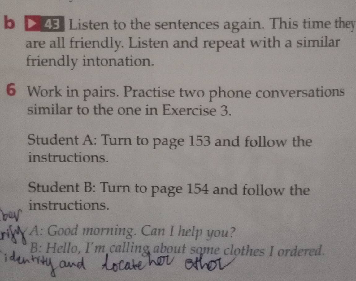 Listen to the sentences again. This time they 
are all friendly. Listen and repeat with a similar 
friendly intonation. 
6 Work in pairs. Practise two phone conversations 
similar to the one in Exercise 3. 
Student A: Turn to page 153 and follow the 
instructions. 
Student B: Turn to page 154 and follow the 
instructions. 
A: Good morning. Can I help you? 
B: Hello, I'm calling about some clothes I ordered.