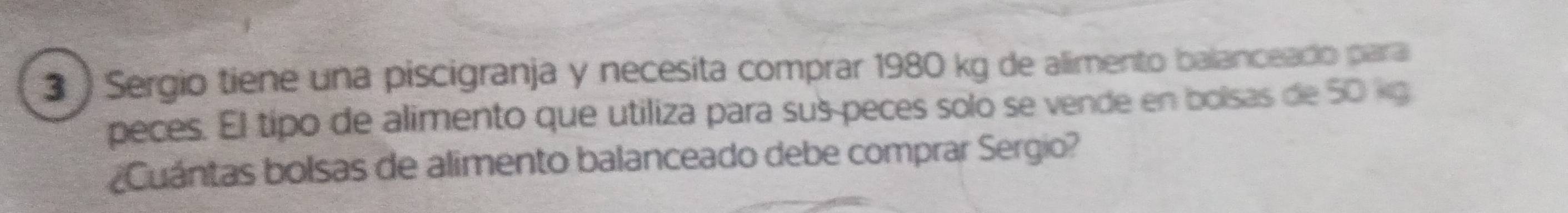 Sergio tiene una piscigranja y necesita comprar 1980 kg de alimento balanceado para 
peces. El tipo de alimento que utiliza para sus peces solo se vende en bolsas de 50 kg
¿Cuántas bolsas de alimento balanceado debe comprar Sergio?