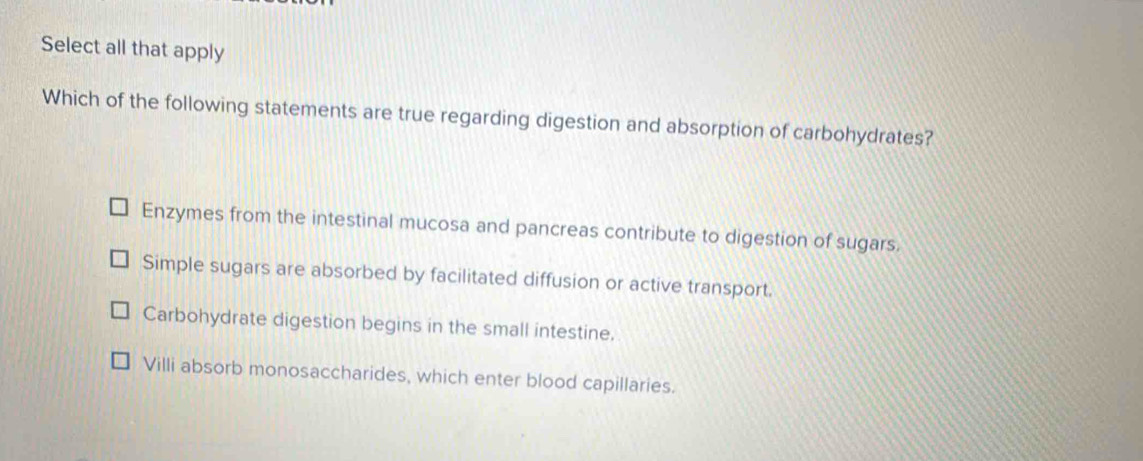 Select all that apply
Which of the following statements are true regarding digestion and absorption of carbohydrates?
Enzymes from the intestinal mucosa and pancreas contribute to digestion of sugars.
Simple sugars are absorbed by facilitated diffusion or active transport.
Carbohydrate digestion begins in the small intestine.
Villi absorb monosaccharides, which enter blood capillaries.