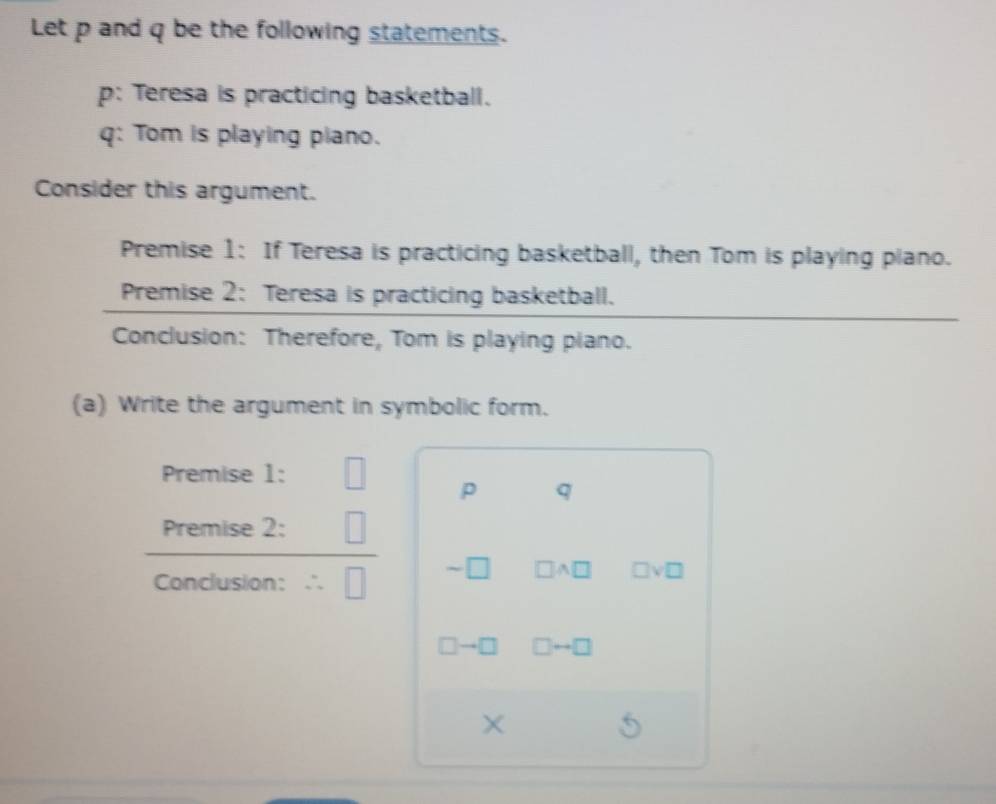 Let p and q be the following statements. 
p: Teresa is practicing basketball. 
q: Tom is playing piano. 
Consider this argument. 
Premise 1: If Teresa is practicing basketball, then Tom is playing piano. 
Premise 2: Teresa is practicing basketball. 
Conclusion: Therefore, Tom is playing piano. 
(a) Write the argument in symbolic form. 
Premise 1: □ p q
Premise 2: □ 
Conclusion: ∴ □ sim □ □ A□ □ vee □
□ to □ □ rightarrow □
X