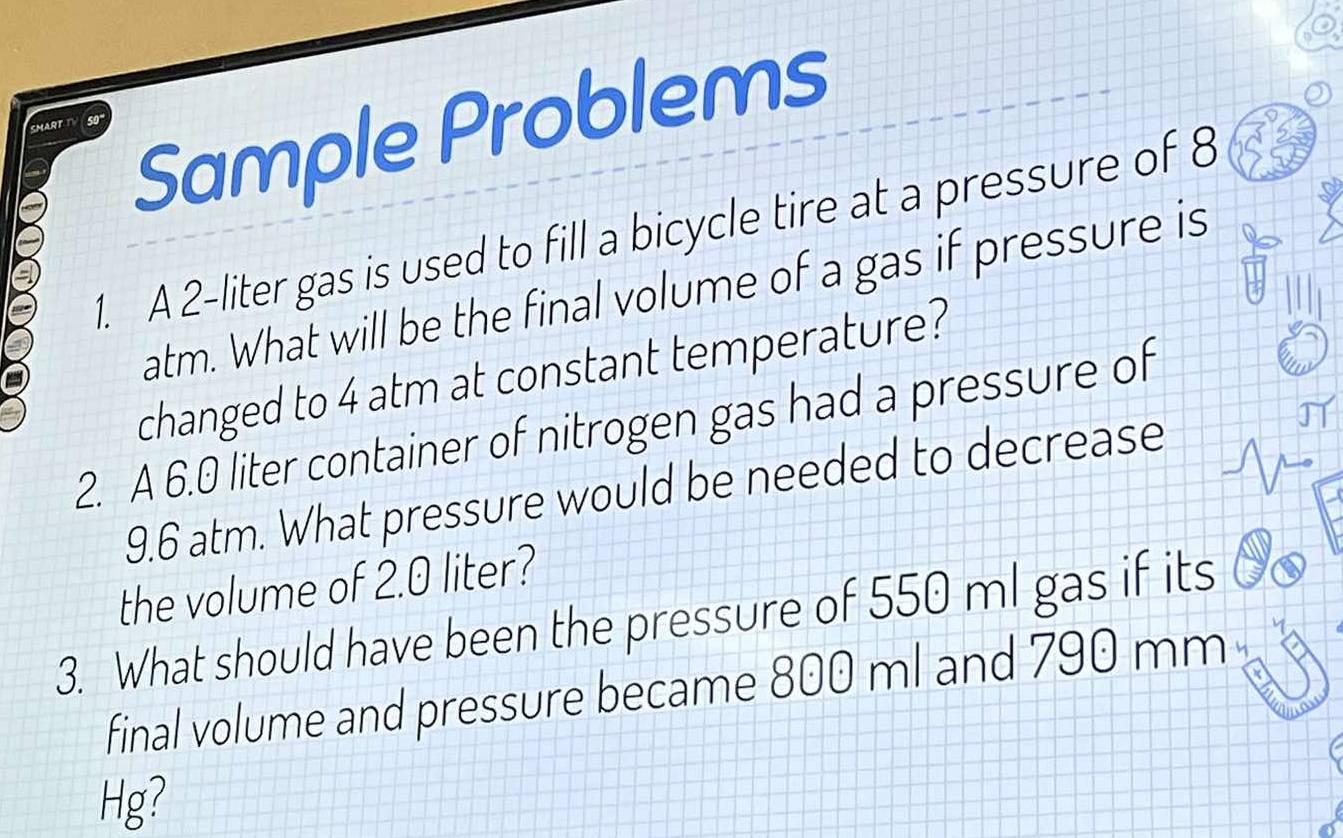 Sample Problems 
1. A 2-liter gas is used to fill a bicycle tire at a pressure of 8
atm. What will be the final volume of a gas if pressure is 
changed to 4 atm at constant temperature? 
2. A 6.0 liter container of nitrogen gas had a pressure of
9.6 atm. What pressure would be needed to decrease 
the volume of 2.0 liter? 
3. What should have been the pressure of 550 ml gas if its 
final volume and pressure became 800 ml and 790 mm
Hg?