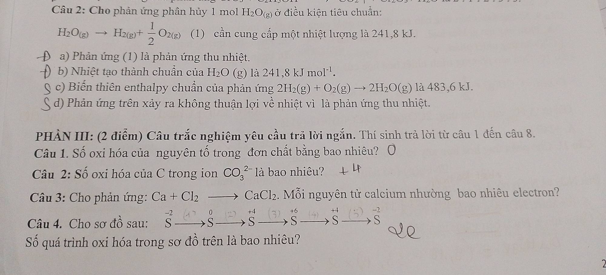 Cho phản ứng phân hủy 1 mol H_2O_(g) ở điều kiện tiêu chuẩn:
H_2O_(g)to H_2(g)+ 1/2 O_2(g) (1) cần cung cấp một nhiệt lượng là 241, 8 kJ. 
a) Phản ứng (1) là phản ứng thu nhiệt. 
b) Nhiệt tạo thành chuần của H₂O (g) là 241, 8 kJ noI^(-1). 
c) Biến thiên enthalpy chuẩn của phản ứng 2H_2(g)+O_2(g)to 2H_2O(g) là 483, 6 kJ. 
d) Phản ứng trên xảy ra không thuận lợi về nhiệt vì là phản ứng thu nhiệt. 
PHẢN III: (2 điểm) Câu trắc nghiệm yêu cầu trả lời ngắn. Thí sinh trả lời từ câu 1 đến câu 8. 
Câu 1. Số oxi hóa của nguyên tố trong đơn chất bằng bao nhiêu? Ô 
Câu 2: Số oxi hóa của C trong ion CO_3^((2-) là bao nhiêu? 
Câu 3: Cho phản ứng: Ca+Cl_2^^circ) Mỗi nguyên tử calcium nhường bao nhiêu electron?
CaCl_2
0 
Câu 4. Cho sơ đồ sau: ξ □,; -,ξ □,ξ□, ξ □,s 
S 
Số quá trình oxi hóa trong sơ đồ trên là bao nhiêu?