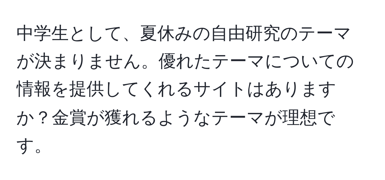 中学生として、夏休みの自由研究のテーマが決まりません。優れたテーマについての情報を提供してくれるサイトはありますか？金賞が獲れるようなテーマが理想です。