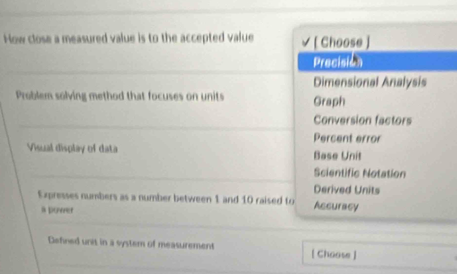 How close a measured value is to the accepted value √ [ Choose )
Precision
Dimensional Analysis
Problem solving method that focuses on units
Graph
Conversion factors
Percent error
Visual display of data
Base Unit
Scientific Notation
Derived Units
Expresses numbers as a number between 1 and 10 raised to Assuracy
a povret
Defined unit in a system of measurement
[ Choose ]