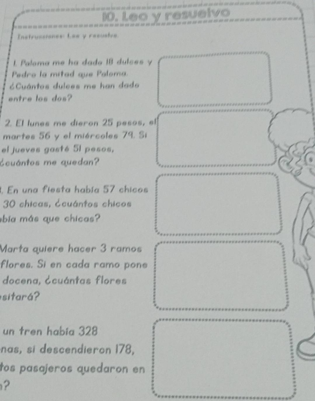 Leo y resuelvo 
Instrussiones: Lee y resusive. 
1 Paloma me ha dado I8 dulces y 
Pedro la mitad que Paloma. 
=Cuántos dulces me han dado 
entre los dos? 
2. El lunes me dieron 25 pesos, el 
martes 56 y el miércoles 79. Sí 
el jueves gasté 5I pesos, 
¿cuántos me quedan? 
. En una fiesta había 57 chicos
30 chicas, टcuántos chicos 
bia más que chicas? 
Marta quiere hacer 3 ramos 
flores. Si en cada ramo pone 
docena, ¿cuántas flores 
sitará? 
un tren había 328
nas, si descendieron 178, 
tos pasajeros quedaron en 
?