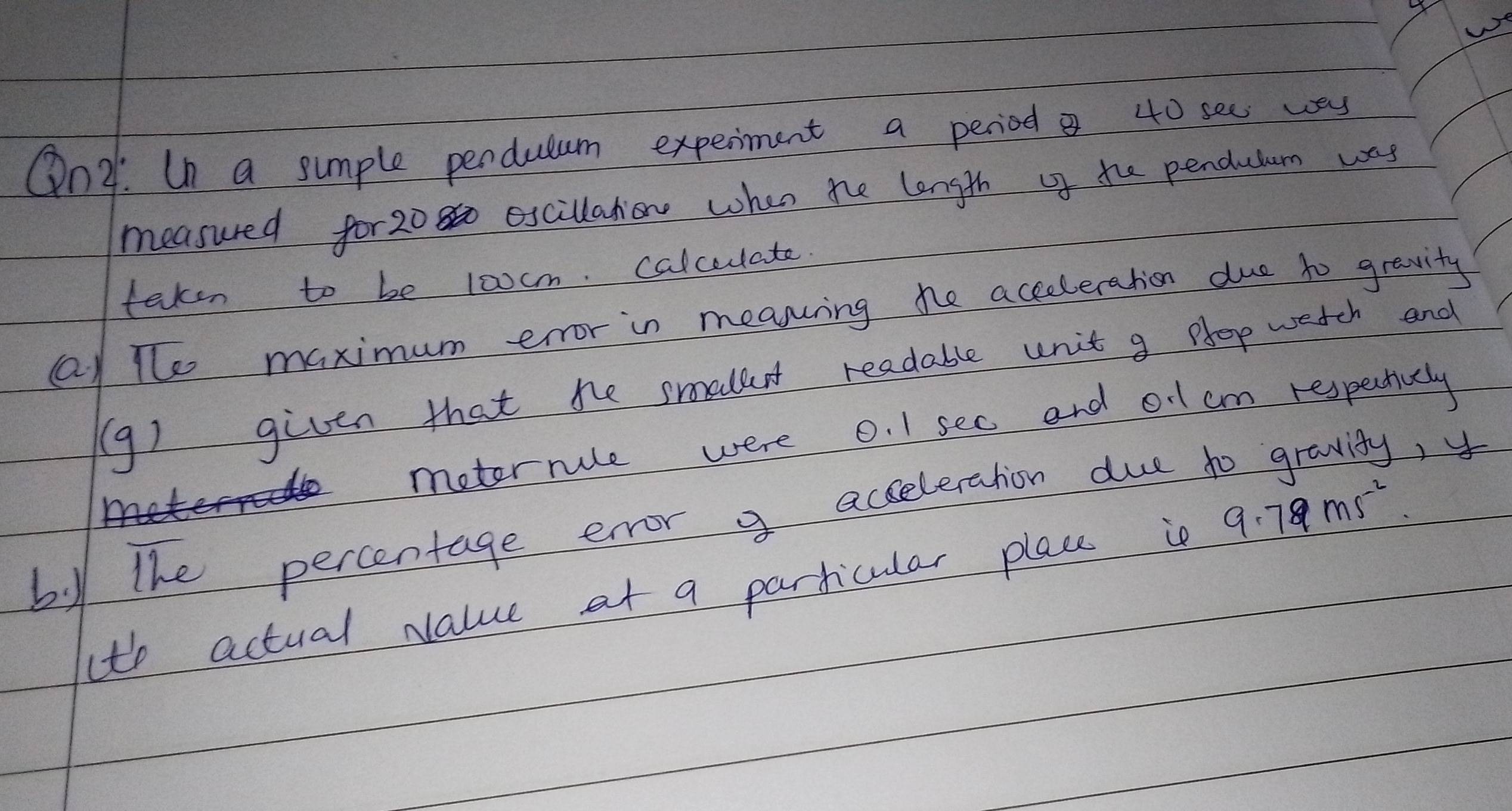 We 
On: Un a sumple perdulum experment a period 40 see was 
measured for2080 escillation when he length of te pendutum way 
taken to be 10ocm. calceulate 
Ql The maximum error in meanning hhe acceleration due to gravity 
(9) given that te smallet readable unit g plop watch and 
metorrule were 0. 1 sec and o1 cm respectivaly 
by the percentage error g acceleration due 
14 
(th actual Nalue at a particular place is 9.79ms^(-2)