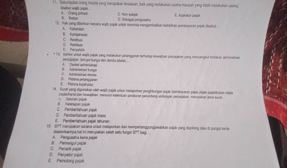 Sekumpulan orang /modal yang merupakan kesatuan, baik yang melakukan usaha maupun yang tidak melakukan usaha,
disebut wajib pajak...
A. Orang pribadi C. Non subjek E. Aparatur pajak
B. Badan D. Sebagai pengusaha
12. Hak yang diberikan kepada wajib pajak untuk meminta mengembalikan kelebihan pembayaran pajak disebut..
A. Keberatan
B. Kompensasi
C. Restitusi
D. Retribusi
E. Penyelidik
13. Sanks! untuk wajib pajak yang melakukan pelanggaran terhadap kewajiban perpajakan yang menyangkut tindakan administrasi
perpajakan ,berupa bunga dan denda adalah....
A. Şanksi administrasi
B. Administrasi bunga
C. Administrasi denda
D. Pidana pelanggaran
E. Pidana kejahatan
14. Surat yang digunakan oleh wajib pajak untuk melaporkan penghitungan pajak /pembayaran pajak,objek pajak/bukan objek
pajak/harta dan kewajiban ,menurut ketentuan peraturan perundang undangan perpajakan merupakan jenis surat..
A. Setoran pajak
B. Ketetapan pajak
C. Pemberitahuan pajak
D. Pemberitahuan pajak masa
E. Pemberitahuan pajak tahunan
15. SPT merupakan sarana untuk melaporkan dan mempertanggungjawabkan pajak yang dipotong atau di pungut serta
disetorkannya,hal ini merupakan salah satu fungsi SPT bagi...
A. Pengusaha kena pajak
B. Pemungut pajak
C. Penarlk pajak
D. Penyetor pajak
E. Pemotong pajak