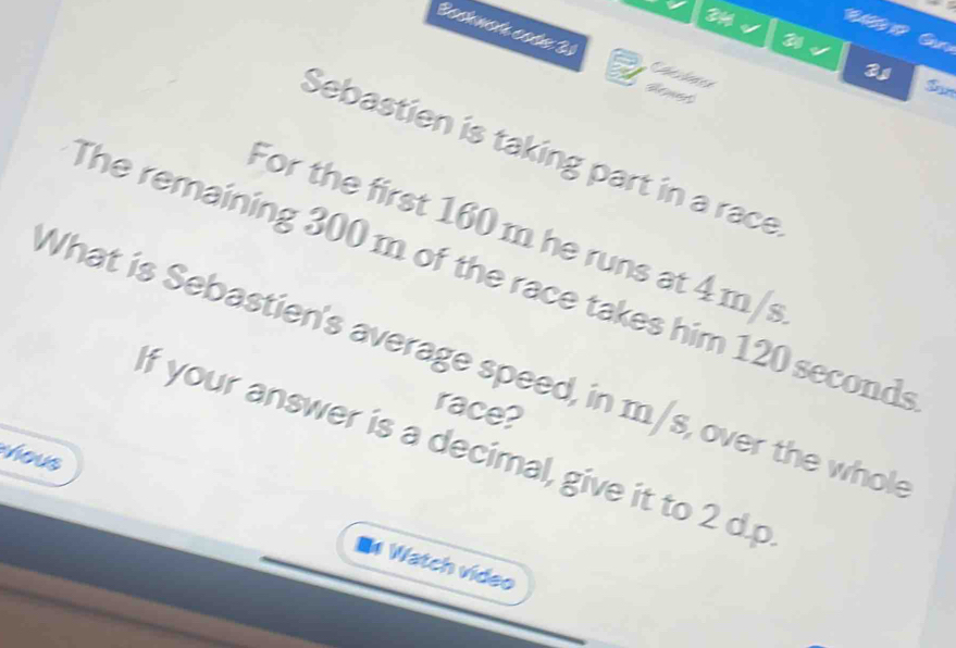 Bochwońa code 31 Chevlotes 
Henet 
Sam 
Sebastien is taking part in a race 
For the first 160 m he runs at 4 m/s
The remaining 300 m of the race takes him 120 seconds
What is Sebastien's average speed, in m/s, over the whok 
race? 
If your answer is a decimal, give it to 2 d.p 
hous 
* Watch video