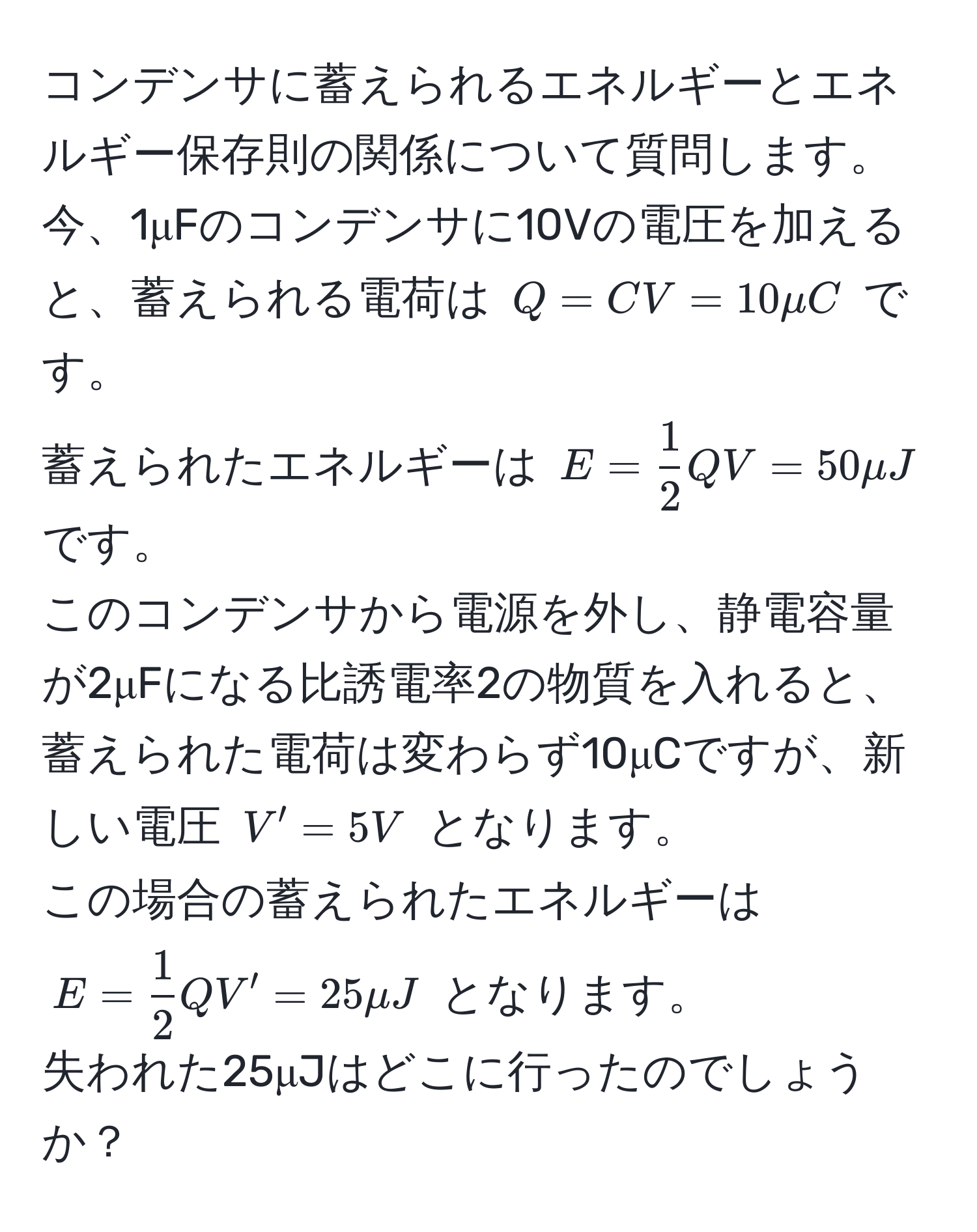 コンデンサに蓄えられるエネルギーとエネルギー保存則の関係について質問します。  
今、1μFのコンデンサに10Vの電圧を加えると、蓄えられる電荷は ( Q = CV = 10μC ) です。  
蓄えられたエネルギーは ( E =  1/2  Q V = 50μJ ) です。  
このコンデンサから電源を外し、静電容量が2μFになる比誘電率2の物質を入れると、  
蓄えられた電荷は変わらず10μCですが、新しい電圧 ( V' = 5V ) となります。  
この場合の蓄えられたエネルギーは ( E =  1/2  Q V' = 25μJ ) となります。  
失われた25μJはどこに行ったのでしょうか？