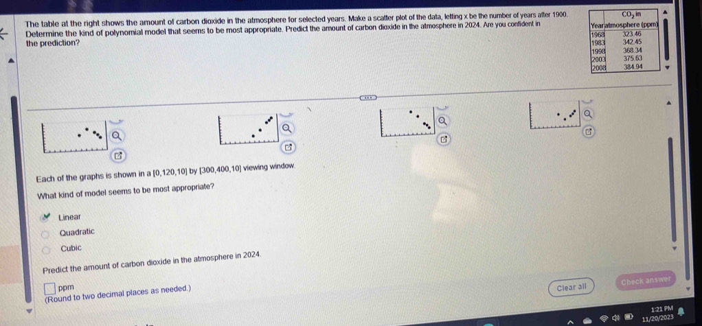 The table at the right shows the amount of carbon dioxide in the atmosphere for selected years. Make a scatter plot of the data, letting x be the number of years after 1900.
Determine the kind of polynomial model that seems to be most appropriate. Predict the amount of carbon dioxide in the atmosphere in 2024. Are you confident in 
the prediction? 
z
Each of the graphs is shown in a [0,120,10] by [300,400,10] viewing window.
What kind of model seems to be most appropriate?
Linear
Quadratic
Cubic
Predict the amount of carbon dioxide in the atmosphere in 2024.
ppm Clear all Check answer
(Round to two decimal places as needed.)
1:21 PM
11/20/2023